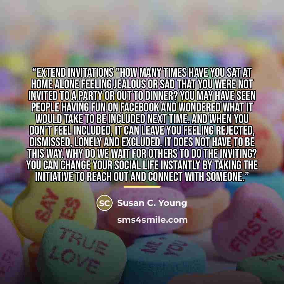 “Extend Invitations "How many times have you sat at home alone feeling jealous or sad that you were not invited to a party or out to dinner? You may have seen people having fun on Facebook and wondered what it would take to be included next time. And when you don’t feel included, it can leave you…” quote by Susan C. Young