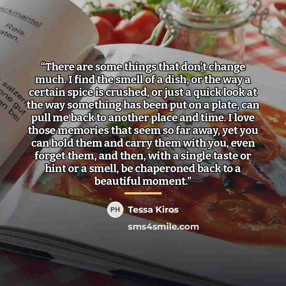 “There are some things that don't change much. I find the smell of a dish, or the way a certain spice is crushed, or just a quick look at the way something has been put on a plate, can pull me back to another place and time. I love those memories that seem so far away, yet you can hold them and…” quote by Tessa Kiros