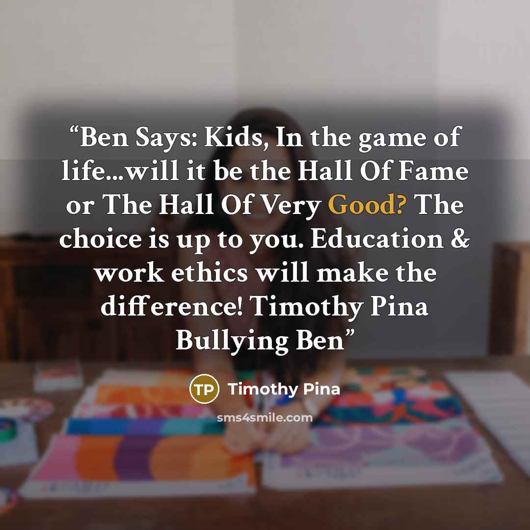 “Ben Says: Kids, In the game of life...will it be the Hall Of Fame or The Hall Of Very Good? The choice is up to you. Education & work ethics will make the difference! Timothy Pina Bullying Ben” quote by Timothy Pina