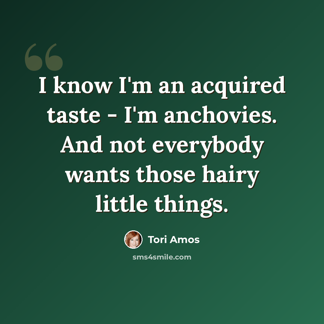 “I know I'm an acquired taste - I'm anchovies. And not everybody wants those hairy little things.” quote by Tori Amos