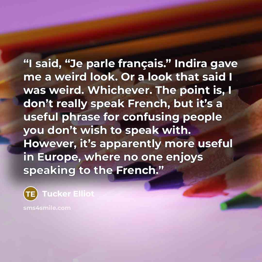 “I said, “Je parle français.” Indira gave me a weird look. Or a look that said I was weird. Whichever. The point is, I don’t really speak French, but it’s a useful phrase for confusing people you don’t wish to speak with. However, it’s apparently more useful in Europe, where no one enjoys speaking…” quote by Tucker Elliot