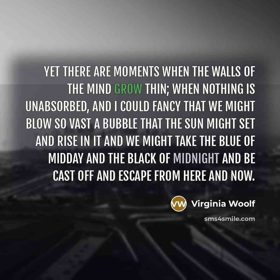 “Yet there are moments when the walls of the mind grow thin; when nothing is unabsorbed, and I could fancy that we might blow so vast a bubble that the sun might set and rise in it and we might take the blue of midday and the black of midnight and be cast off and escape from here and now.” quote by Virginia Woolf