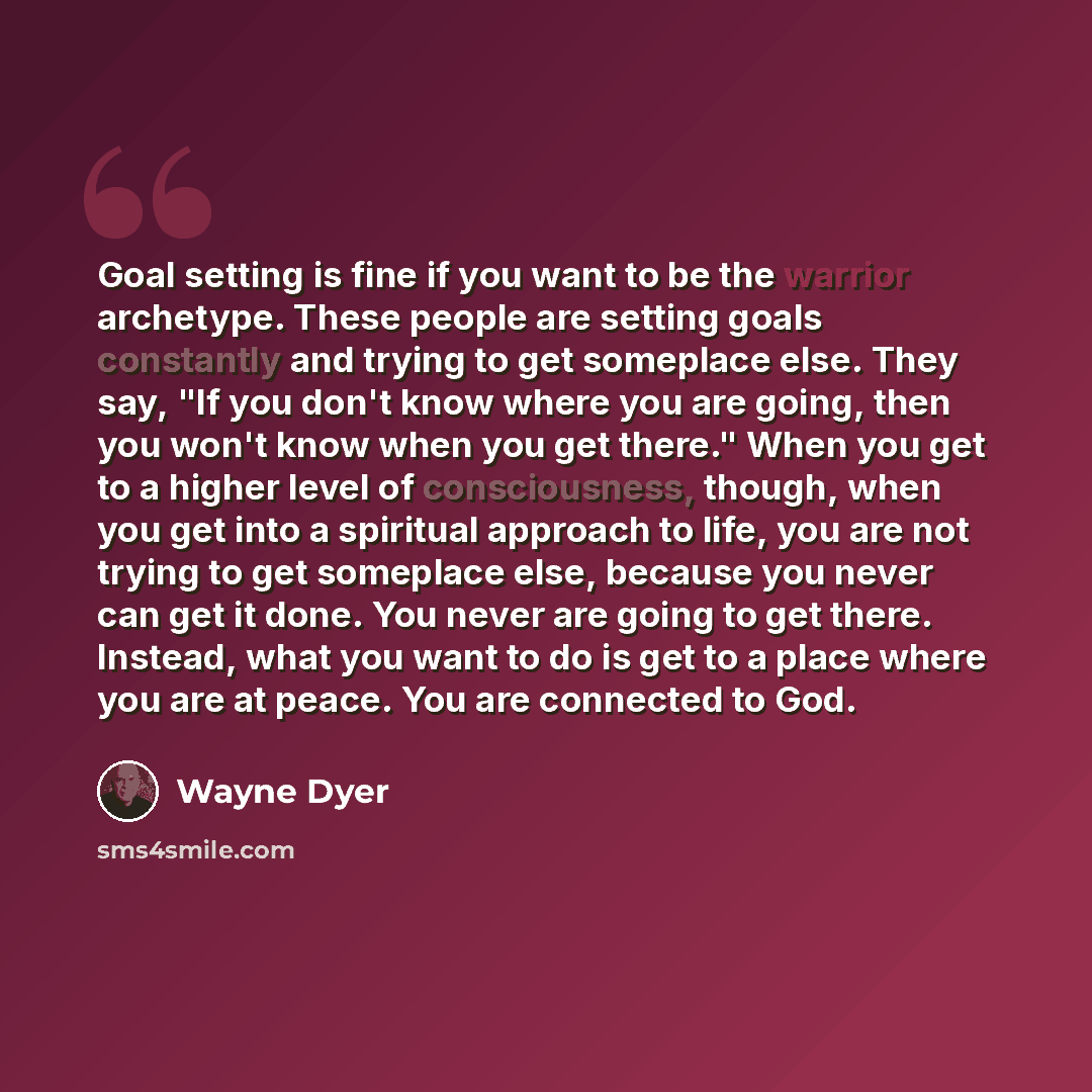 “Goal setting is fine if you want to be the warrior archetype. These people are setting goals constantly and trying to get someplace else. They say, "If you don't know where you are going, then you won't know when you get there." When you get to a higher level of consciousness, though, when you get…” quote by Wayne Dyer