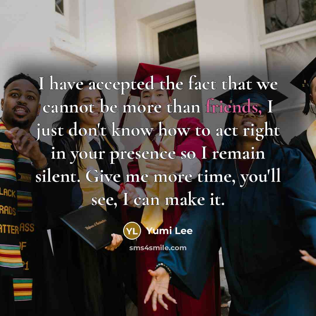 “I have accepted the fact that we cannot be more than friends, I just don't know how to act right in your presence so I remain silent. Give me more time, you'll see, I can make it.” quote by Yumi Lee