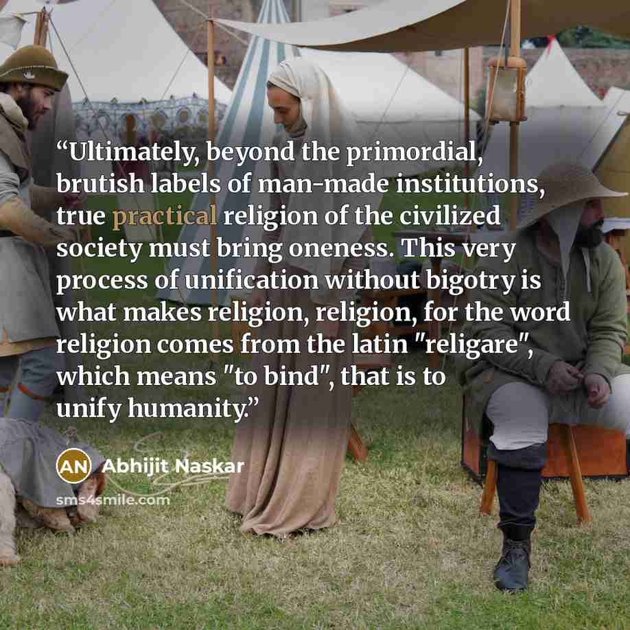 “Ultimately, beyond the primordial, brutish labels of man-made institutions, true practical religion of the civilized society must bring oneness. This very process of unification without bigotry is what makes religion, religion, for the word religion comes from the latin "religare", which means "to…” quote by Abhijit Naskar