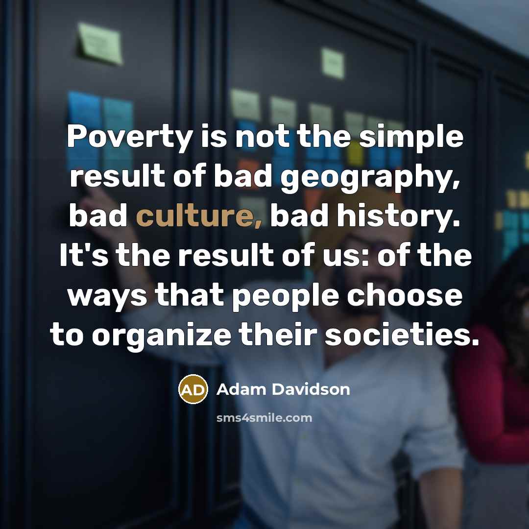 “Poverty is not the simple result of bad geography, bad culture, bad history. It's the result of us: of the ways that people choose to organize their societies.” quote by Adam Davidson