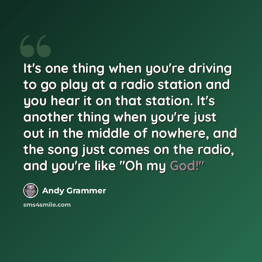 “It's one thing when you're driving to go play at a radio station and you hear it on that station. It's another thing when you're just out in the middle of nowhere, and the song just comes on the radio, and you're like "Oh my God!"” quote by Andy Grammer