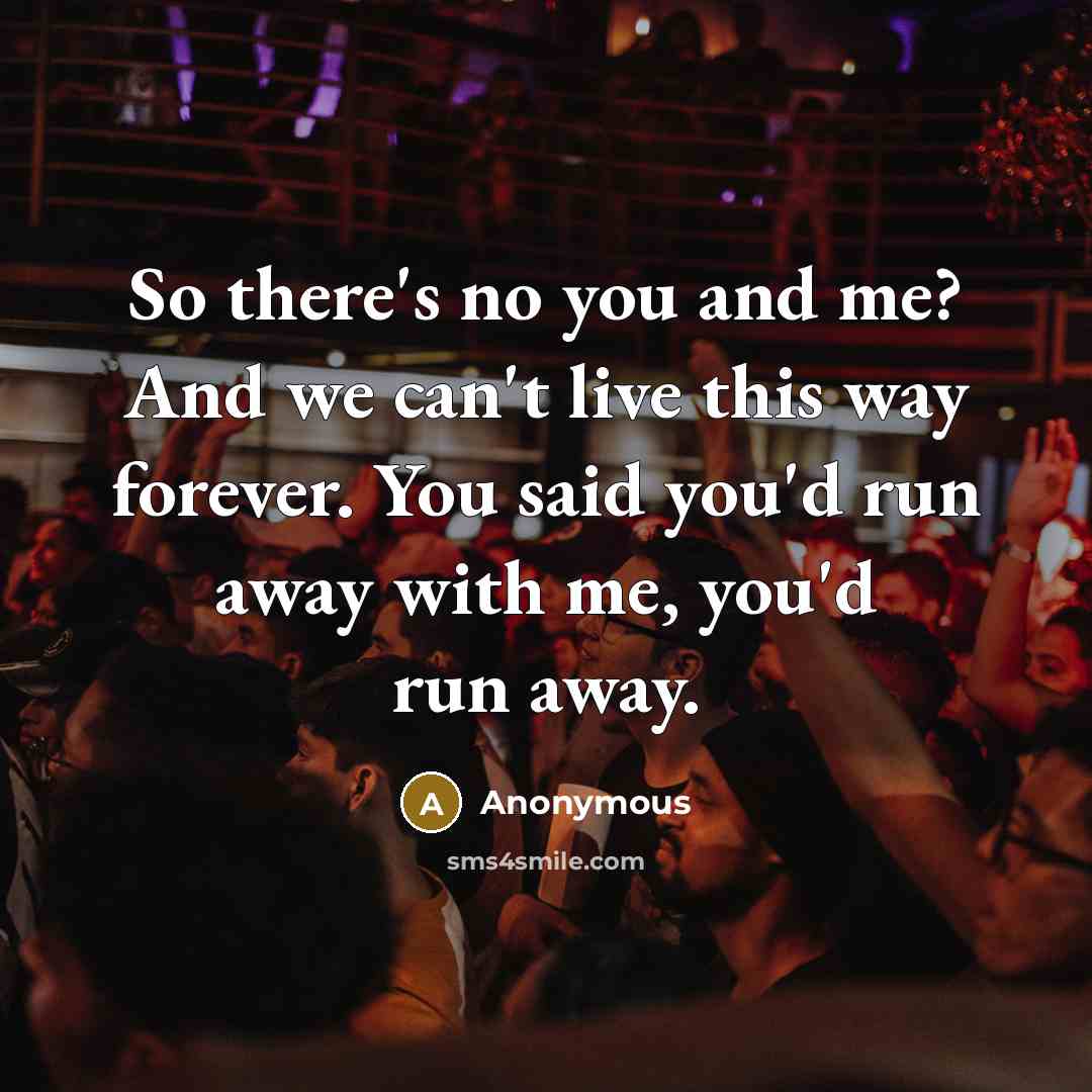 “So there's no you and me? And we can't live this way forever. You said you'd run away with me, you'd run away.” quote by Anonymous