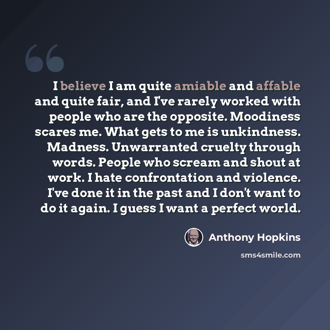 “I believe I am quite amiable and affable and quite fair, and I've rarely worked with people who are the opposite. Moodiness scares me. What gets to me is unkindness. Madness. Unwarranted cruelty through words. People who scream and shout at work. I hate confrontation and violence. I've done it in…” quote by Anthony Hopkins