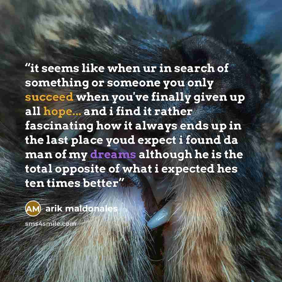 “it seems like when ur in search of something or someone you only succeed when you've finally given up all hope... and i find it rather fascinating how it always ends up in the last place youd expect i found da man of my dreams although he is the total opposite of what i expected hes ten times better” quote by arik maldonales