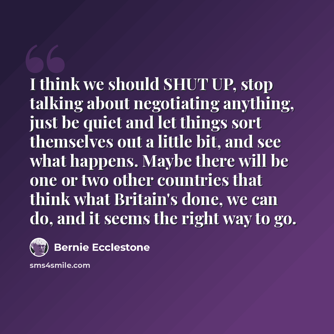 “I think we should SHUT UP, stop talking about negotiating anything, just be quiet and let things sort themselves out a little bit, and see what happens. Maybe there will be one or two other countries that think what Britain's done, we can do, and it seems the right way to go.” quote by Bernie Ecclestone