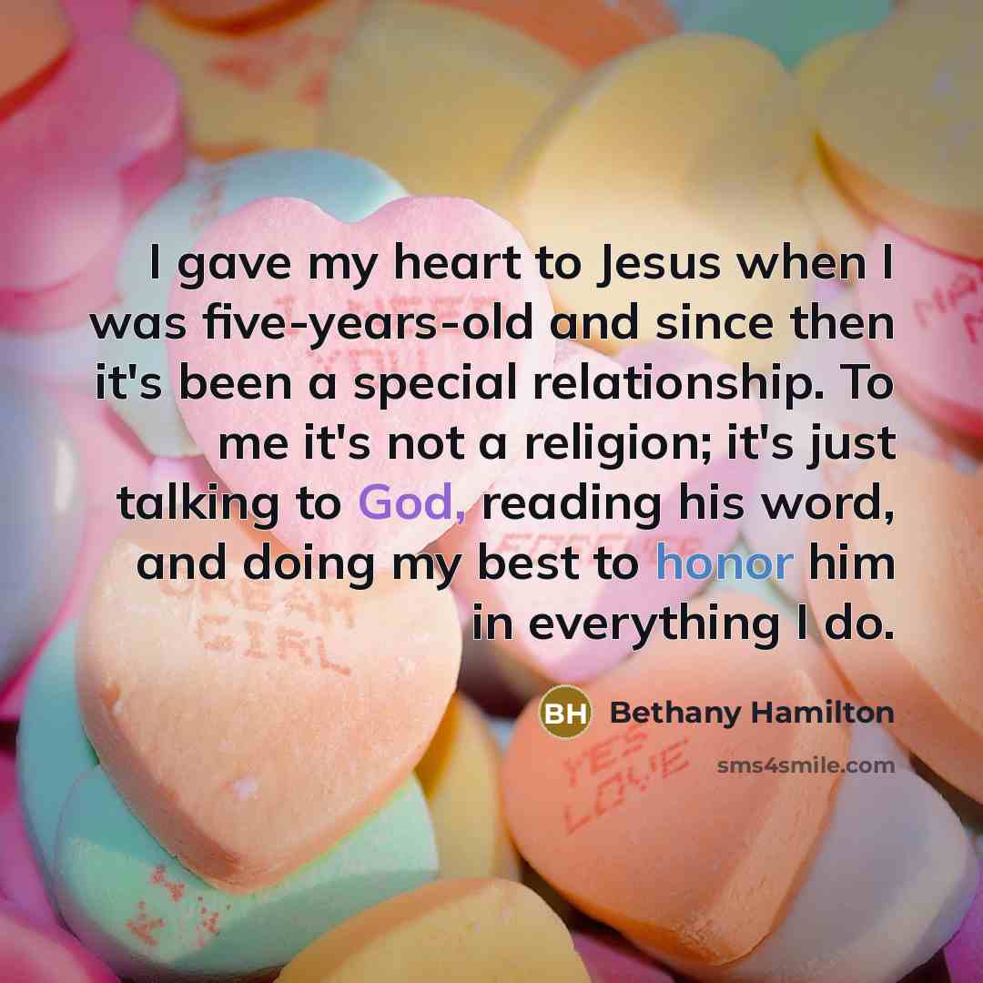 “I gave my heart to Jesus when I was five-years-old and since then it's been a special relationship. To me it's not a religion; it's just talking to God, reading his word, and doing my best to honor him in everything I do.” quote by Bethany Hamilton