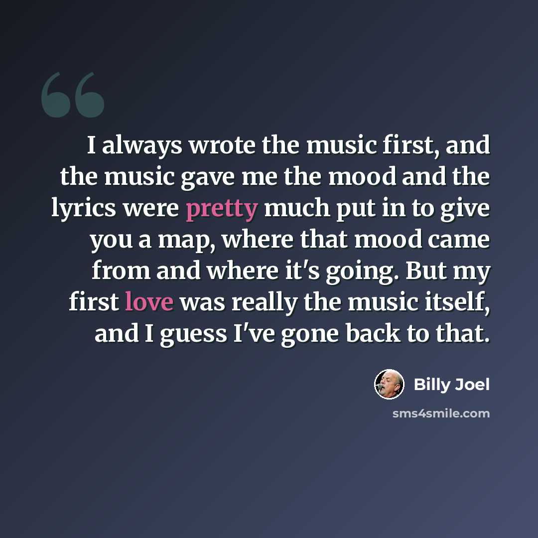 “I always wrote the music first, and the music gave me the mood and the lyrics were pretty much put in to give you a map, where that mood came from and where it's going. But my first love was really the music itself, and I guess I've gone back to that.” quote by Billy Joel