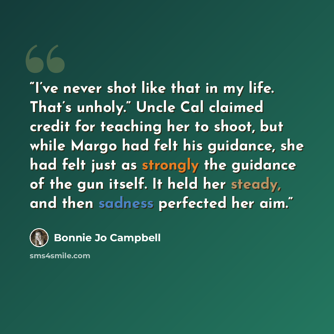 “I’ve never shot like that in my life. That’s unholy.” Uncle Cal claimed credit for teaching her to shoot, but while Margo had felt his guidance, she had felt just as strongly the guidance of the gun itself. It held her steady, and then sadness perfected her aim.” quote by Bonnie Jo Campbell
