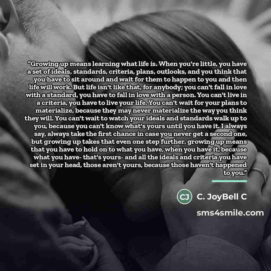 “Growing up means learning what life is. When you're little, you have a set of ideals, standards, criteria, plans, outlooks, and you think that you have to sit around and wait for them to happen to you and then life will work. But life isn't like that, for anybody; you can't fall in love with a…” quote by C. JoyBell C