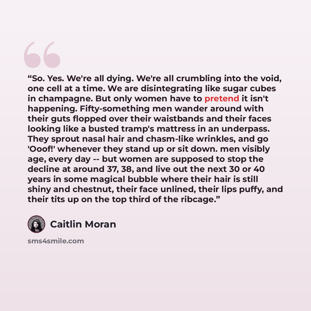 “So. Yes. We're all dying. We're all crumbling into the void, one cell at a time. We are disintegrating like sugar cubes in champagne. But only women have to pretend it isn't happening. Fifty-something men wander around with their guts flopped over their waistbands and their faces looking like a…” quote by Caitlin Moran