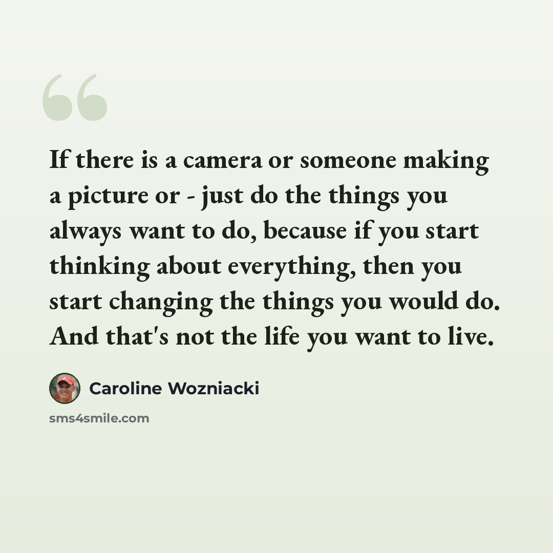 “If there is a camera or someone making a picture or - just do the things you always want to do, because if you start thinking about everything, then you start changing the things you would do. And that's not the life you want to live.” quote by Caroline Wozniacki