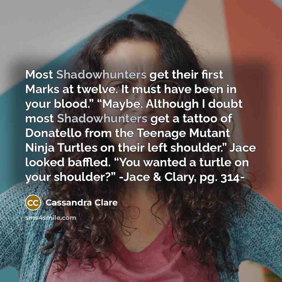 “Most Shadowhunters get their first Marks at twelve. It must have been in your blood.” “Maybe. Although I doubt most Shadowhunters get a tattoo of Donatello from the Teenage Mutant Ninja Turtles on their left shoulder.” Jace looked baffled. “You wanted a turtle on your shoulder?” -Jace & Clary, pg…” quote by Cassandra Clare