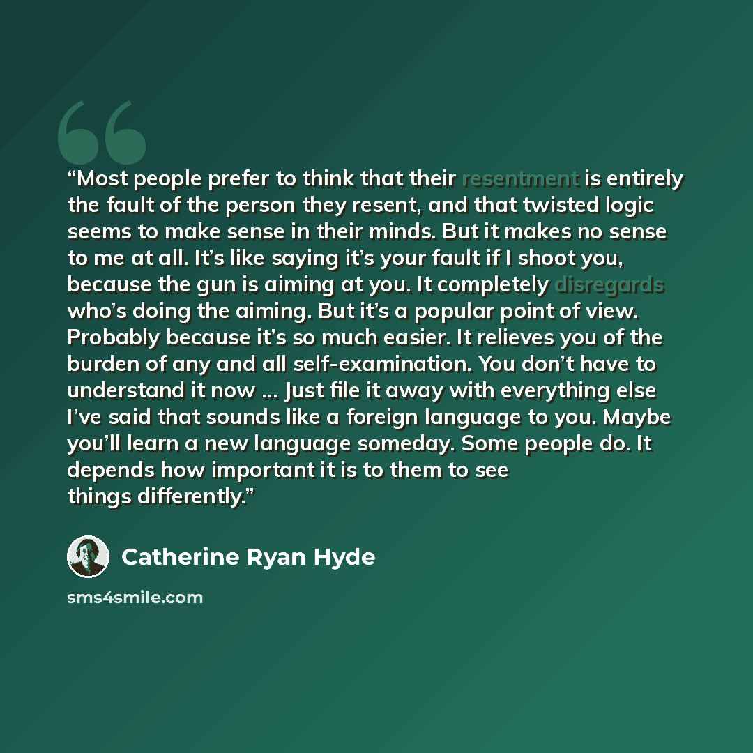 “Most people prefer to think that their resentment is entirely the fault of the person they resent, and that twisted logic seems to make sense in their minds. But it makes no sense to me at all. It’s like saying it’s your fault if I shoot you, because the gun is aiming at you. It completely…” quote by Catherine Ryan Hyde