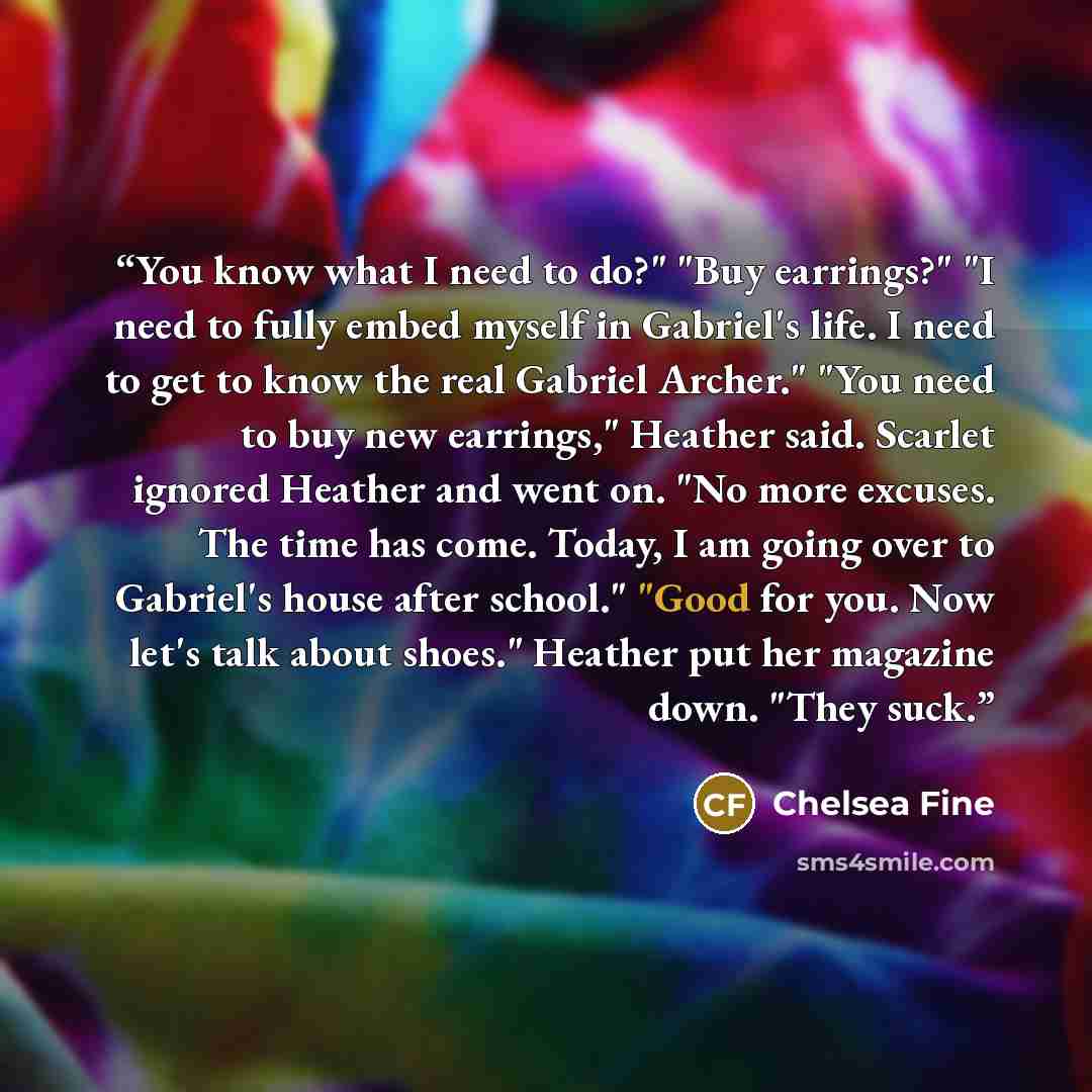 “You know what I need to do?" "Buy earrings?" "I need to fully embed myself in Gabriel's life. I need to get to know the real Gabriel Archer." "You need to buy new earrings," Heather said. Scarlet ignored Heather and went on. "No more excuses. The time has come. Today, I am going over to Gabriel's…” quote by Chelsea Fine