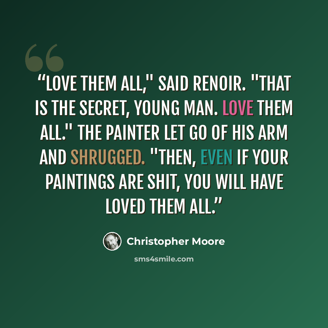 “Love them all," said Renoir. "That is the secret, young man. Love them all." The painter let go of his arm and shrugged. "Then, even if your paintings are shit, you will have loved them all.” quote by Christopher Moore