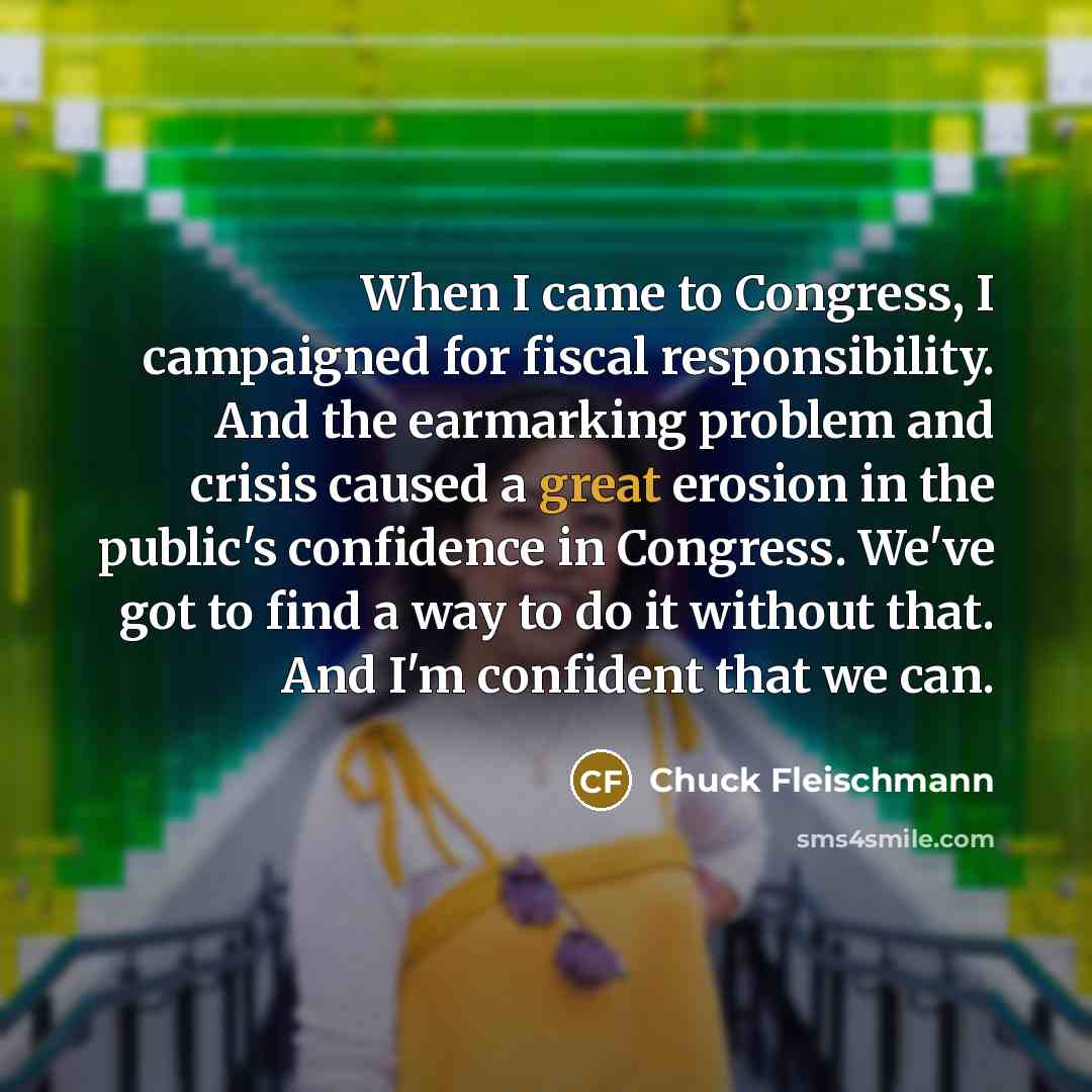 “When I came to Congress, I campaigned for fiscal responsibility. And the earmarking problem and crisis caused a great erosion in the public's confidence in Congress. We've got to find a way to do it without that. And I'm confident that we can.” quote by Chuck Fleischmann