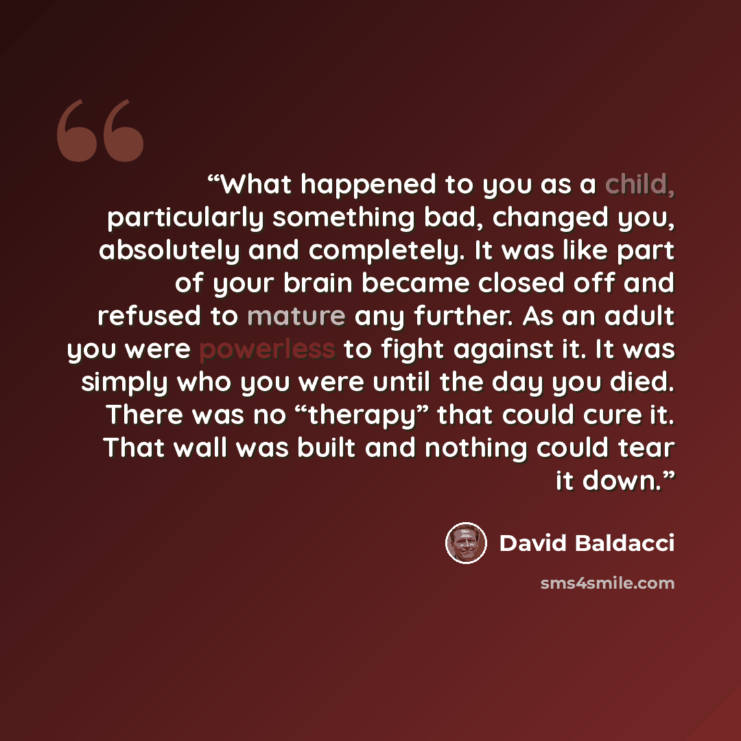 “What happened to you as a child, particularly something bad, changed you, absolutely and completely. It was like part of your brain became closed off and refused to mature any further. As an adult you were powerless to fight against it. It was simply who you were until the day you died. There was…” quote by David Baldacci