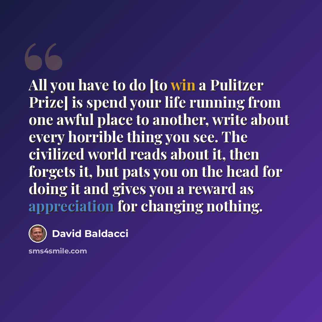 “All you have to do [to win a Pulitzer Prize] is spend your life running from one awful place to another, write about every horrible thing you see. The civilized world reads about it, then forgets it, but pats you on the head for doing it and gives you a reward as appreciation for changing nothing.” quote by David Baldacci