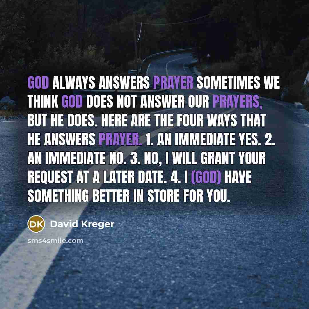 “GOD ALWAYS ANSWERS PRAYER Sometimes we think God does not answer our prayers, but He does. Here are the four ways that He answers prayer. 1. An immediate yes. 2. An immediate no. 3. No, I will grant your request at a later date. 4. I (God) have something better in store for you.” quote by David Kreger