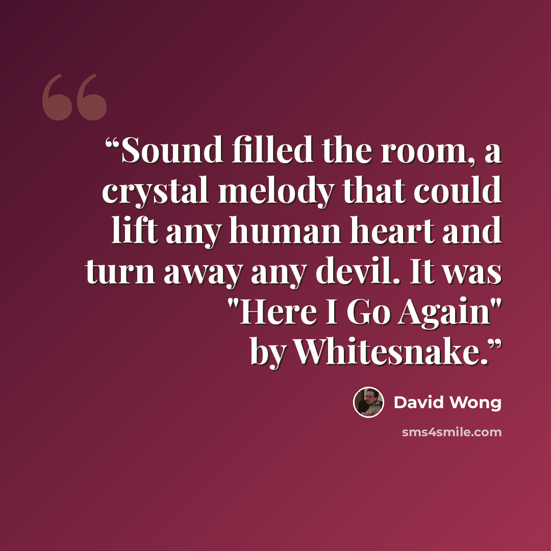 “Sound filled the room, a crystal melody that could lift any human heart and turn away any devil. It was "Here I Go Again" by Whitesnake.” quote by David Wong