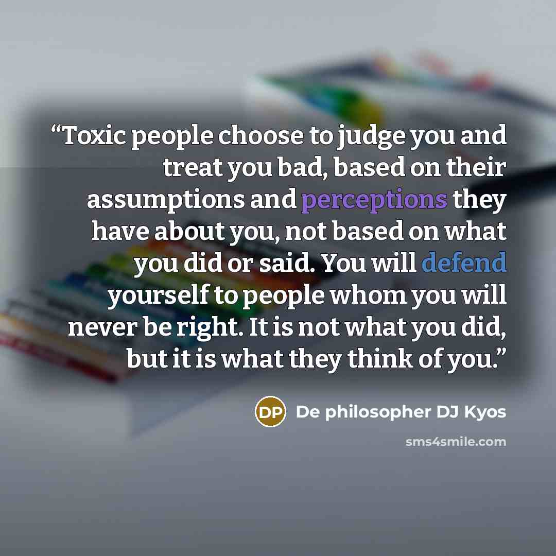 “Toxic people choose to judge you and treat you bad, based on their assumptions and perceptions they have about you, not based on what you did or said. You will defend yourself to people whom you will never be right. It is not what you did, but it is what they think of you.” quote by De philosopher DJ Kyos