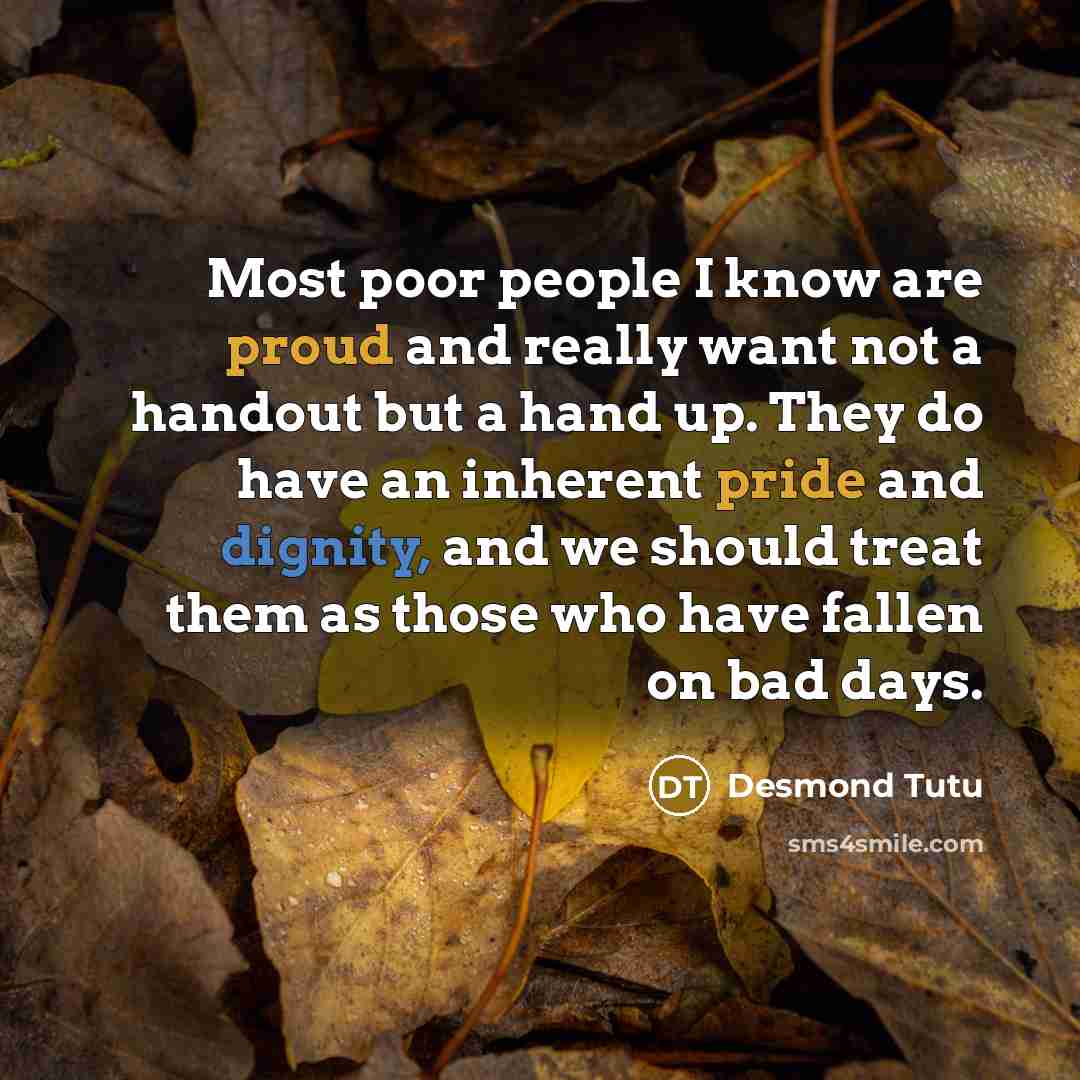 “Most poor people I know are proud and really want not a handout but a hand up. They do have an inherent pride and dignity, and we should treat them as those who have fallen on bad days.” quote by Desmond Tutu