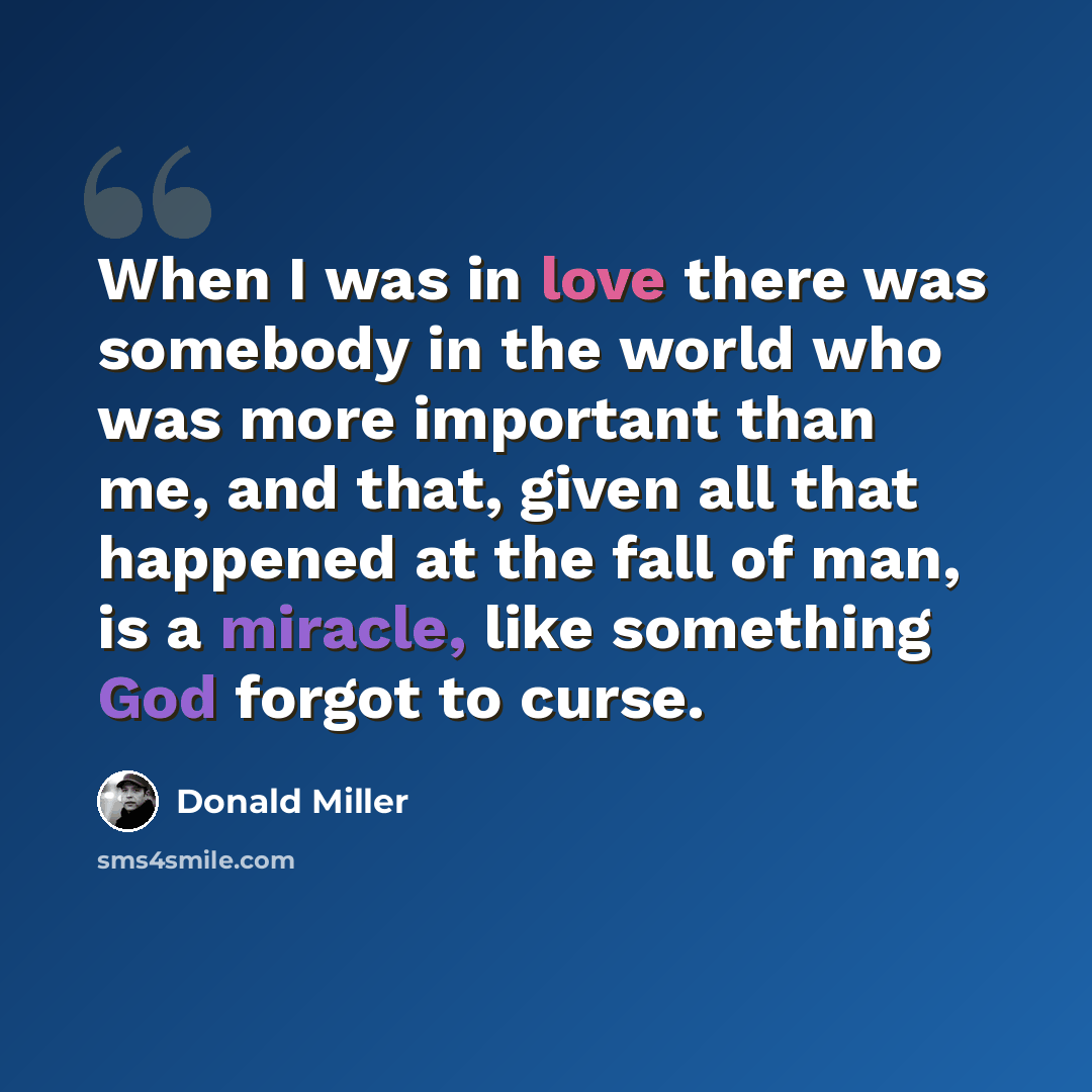 “When I was in love there was somebody in the world who was more important than me, and that, given all that happened at the fall of man, is a miracle, like something God forgot to curse.” quote by Donald Miller