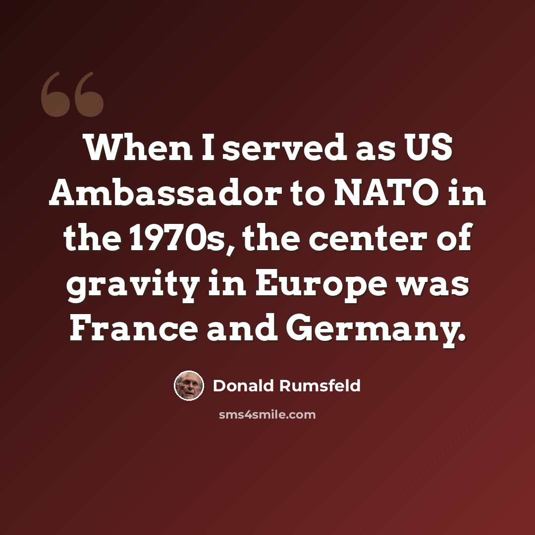 “When I served as US Ambassador to NATO in the 1970s, the center of gravity in Europe was France and Germany.” quote by Donald Rumsfeld