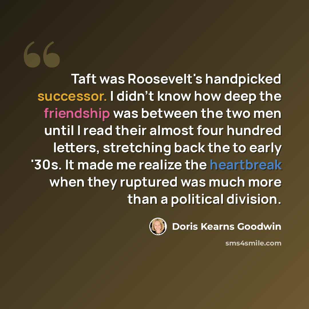 “Taft was Roosevelt's handpicked successor. I didn't know how deep the friendship was between the two men until I read their almost four hundred letters, stretching back the to early '30s. It made me realize the heartbreak when they ruptured was much more than a political division.” quote by Doris Kearns Goodwin