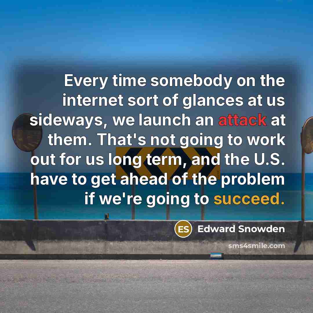 “Every time somebody on the internet sort of glances at us sideways, we launch an attack at them. That's not going to work out for us long term, and the U.S. have to get ahead of the problem if we're going to succeed.” quote by Edward Snowden