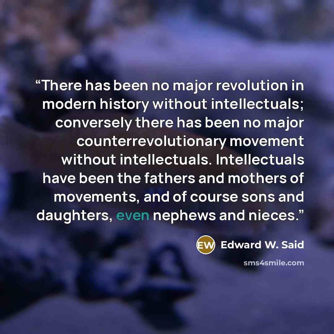 “There has been no major revolution in modern history without intellectuals; conversely there has been no major counterrevolutionary movement without intellectuals. Intellectuals have been the fathers and mothers of movements, and of course sons and daughters, even nephews and nieces.” quote by Edward W. Said