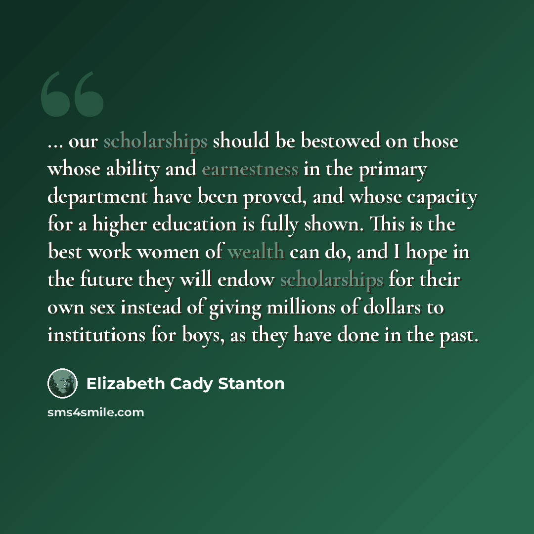 “... our scholarships should be bestowed on those whose ability and earnestness in the primary department have been proved, and whose capacity for a higher education is fully shown. This is the best work women of wealth can do, and I hope in the future they will endow scholarships for their own sex…” quote by Elizabeth Cady Stanton