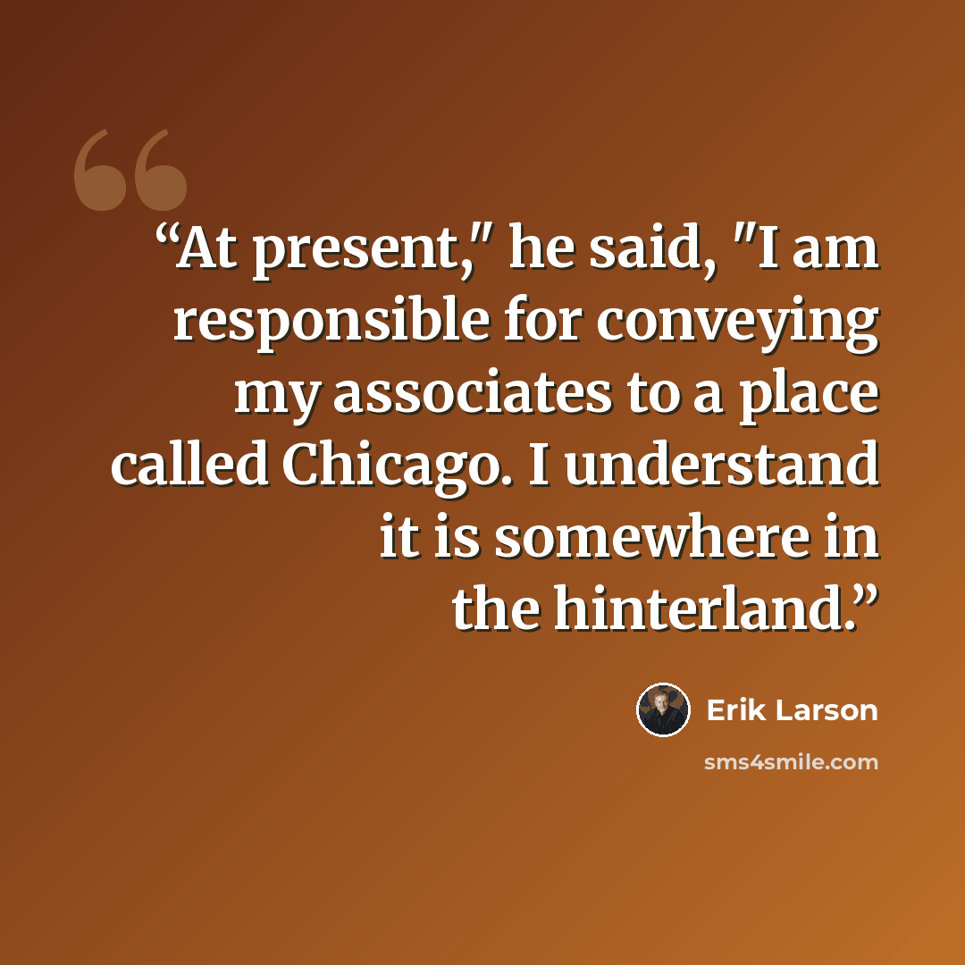 “At present," he said, "I am responsible for conveying my associates to a place called Chicago. I understand it is somewhere in the hinterland.” quote by Erik Larson