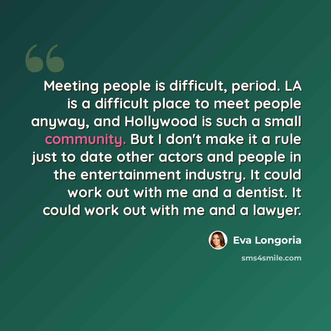 “Meeting people is difficult, period. LA is a difficult place to meet people anyway, and Hollywood is such a small community. But I don't make it a rule just to date other actors and people in the entertainment industry. It could work out with me and a dentist. It could work out with me and a lawyer.” quote by Eva Longoria