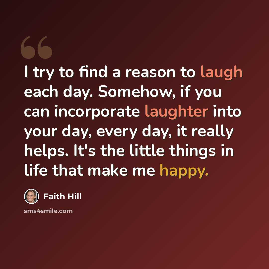 “I try to find a reason to laugh each day. Somehow, if you can incorporate laughter into your day, every day, it really helps. It's the little things in life that make me happy.” quote by Faith Hill