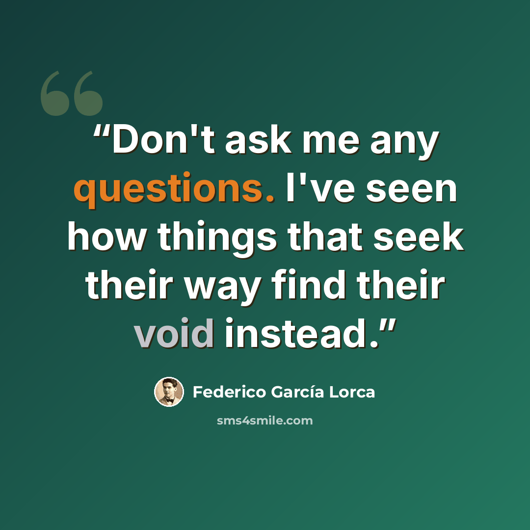 “Don't ask me any questions. I've seen how things that seek their way find their void instead.” quote by Federico García Lorca