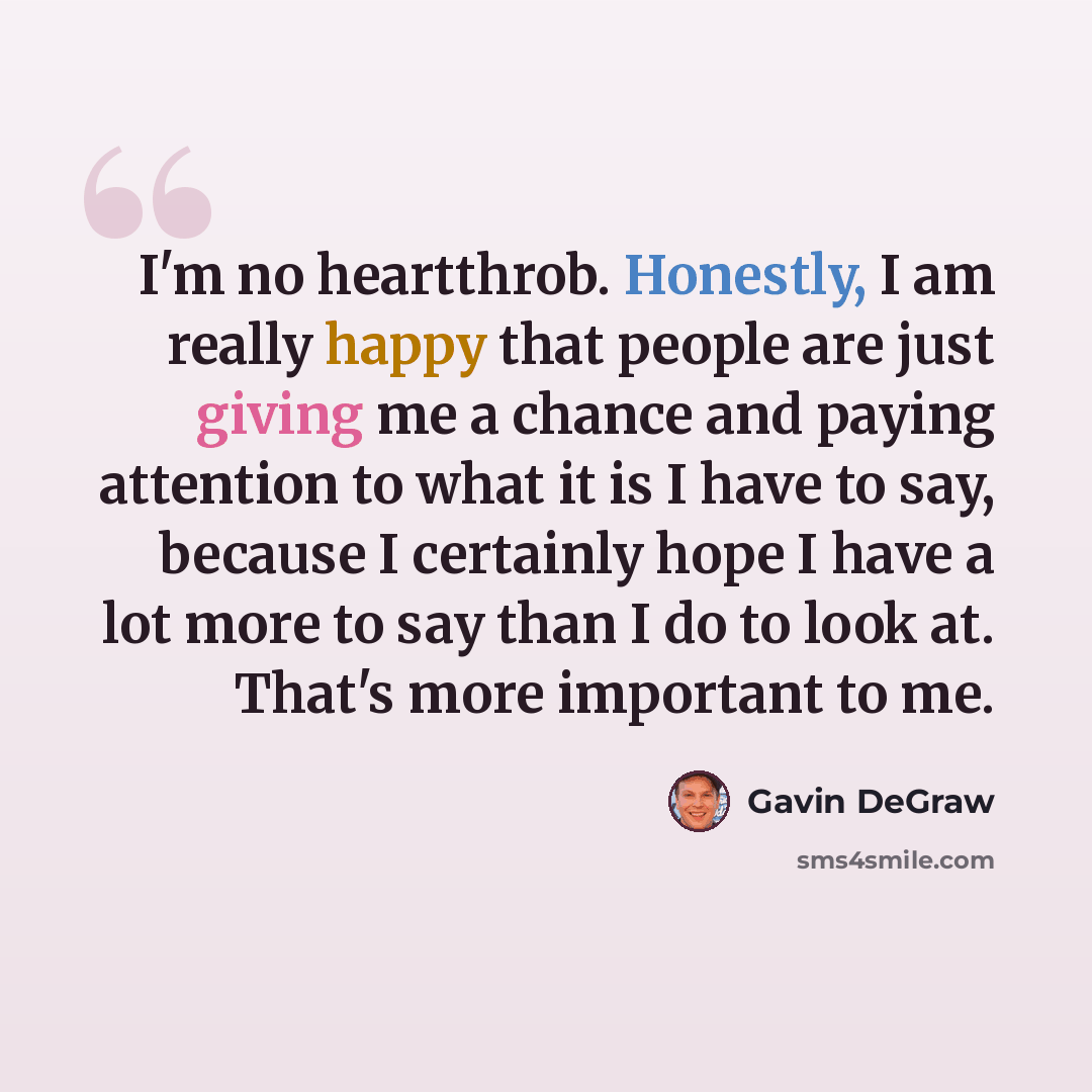 “I'm no heartthrob. Honestly, I am really happy that people are just giving me a chance and paying attention to what it is I have to say, because I certainly hope I have a lot more to say than I do to look at. That's more important to me.” quote by Gavin DeGraw