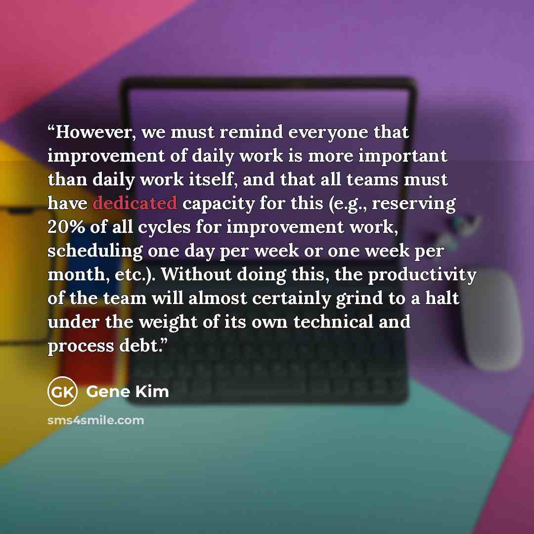 “However, we must remind everyone that improvement of daily work is more important than daily work itself, and that all teams must have dedicated capacity for this (e.g., reserving 20% of all cycles for improvement work, scheduling one day per week or one week per month, etc.). Without doing this…” quote by Gene Kim