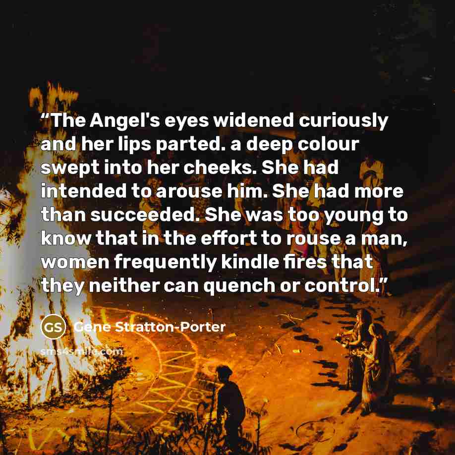 “The Angel's eyes widened curiously and her lips parted. a deep colour swept into her cheeks. She had intended to arouse him. She had more than succeeded. She was too young to know that in the effort to rouse a man, women frequently kindle fires that they neither can quench or control.” quote by Gene Stratton-Porter