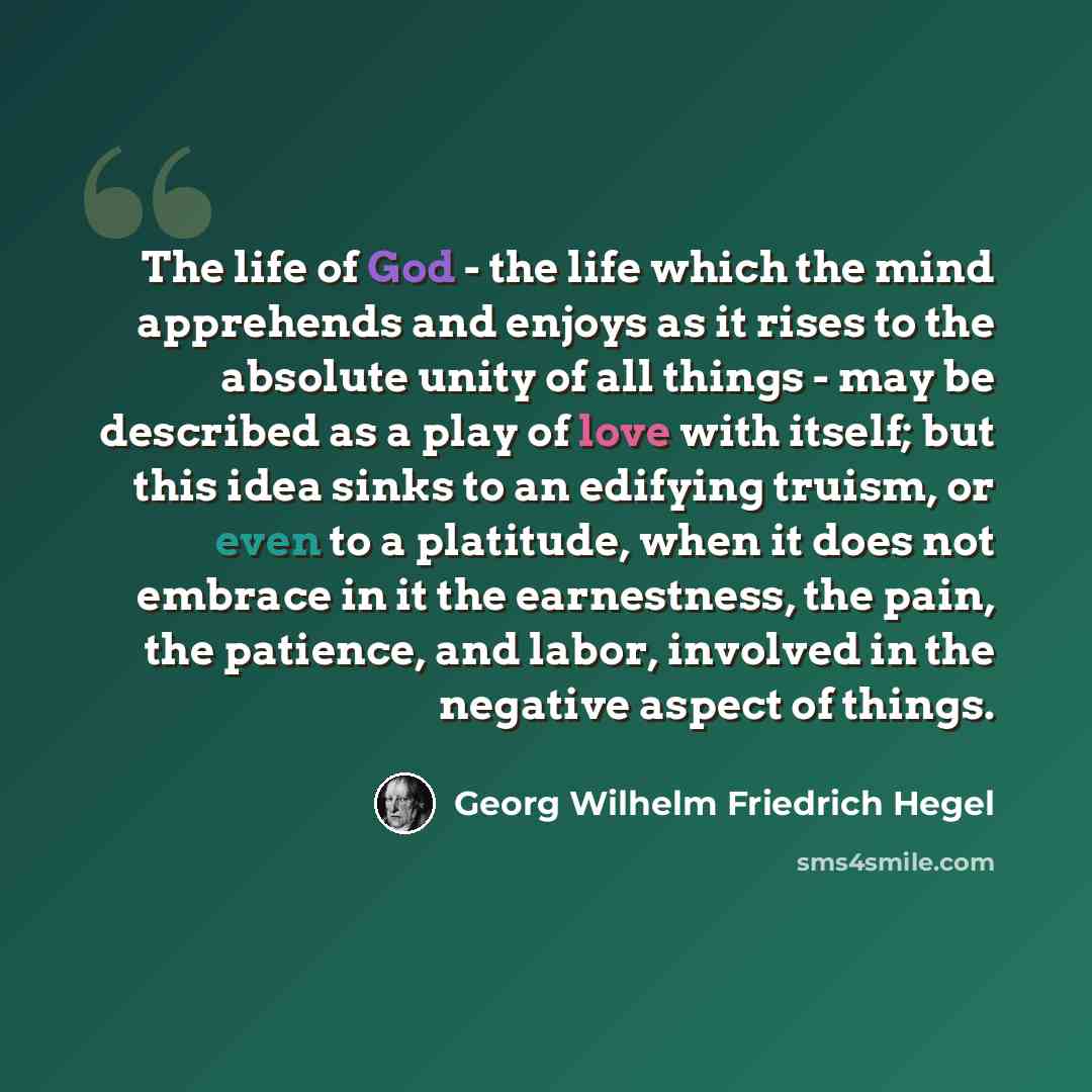 “The life of God - the life which the mind apprehends and enjoys as it rises to the absolute unity of all things - may be described as a play of love with itself; but this idea sinks to an edifying truism, or even to a platitude, when it does not embrace in it the earnestness, the pain, the…” quote by Georg Wilhelm Friedrich Hegel