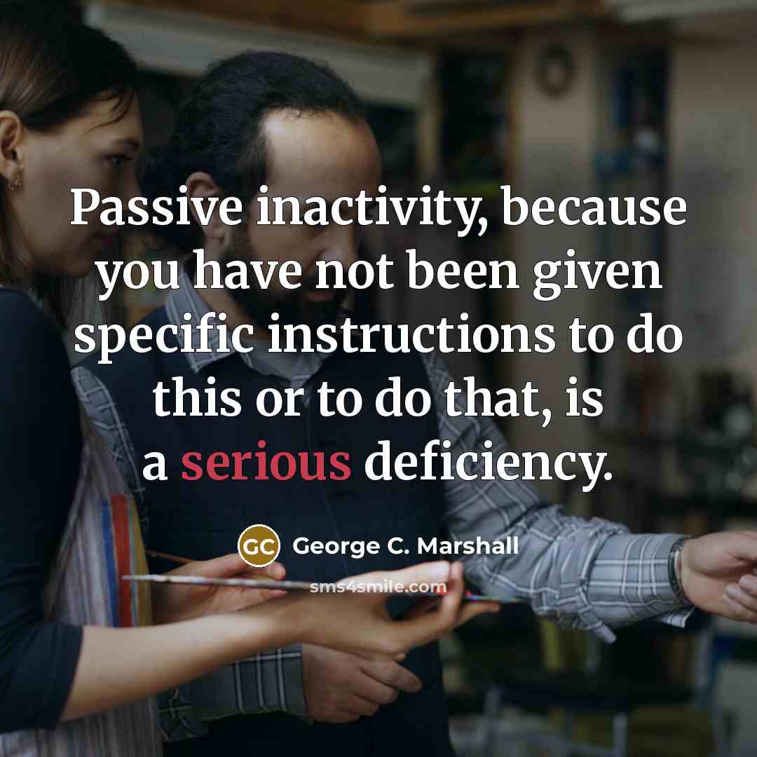 “Passive inactivity, because you have not been given specific instructions to do this or to do that, is a serious deficiency.” quote by George C. Marshall