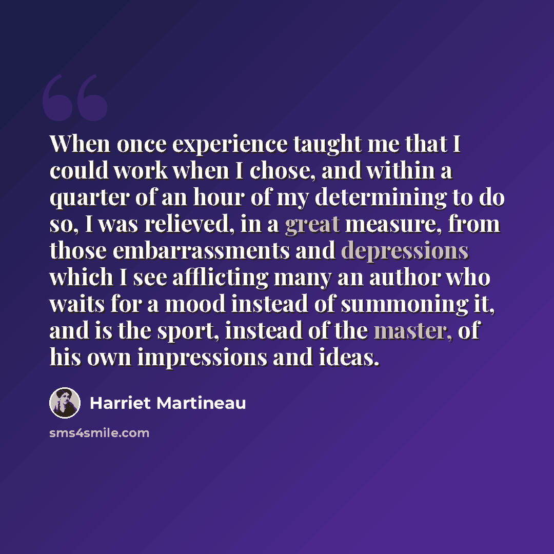 “When once experience taught me that I could work when I chose, and within a quarter of an hour of my determining to do so, I was relieved, in a great measure, from those embarrassments and depressions which I see afflicting many an author who waits for a mood instead of summoning it, and is the…” quote by Harriet Martineau