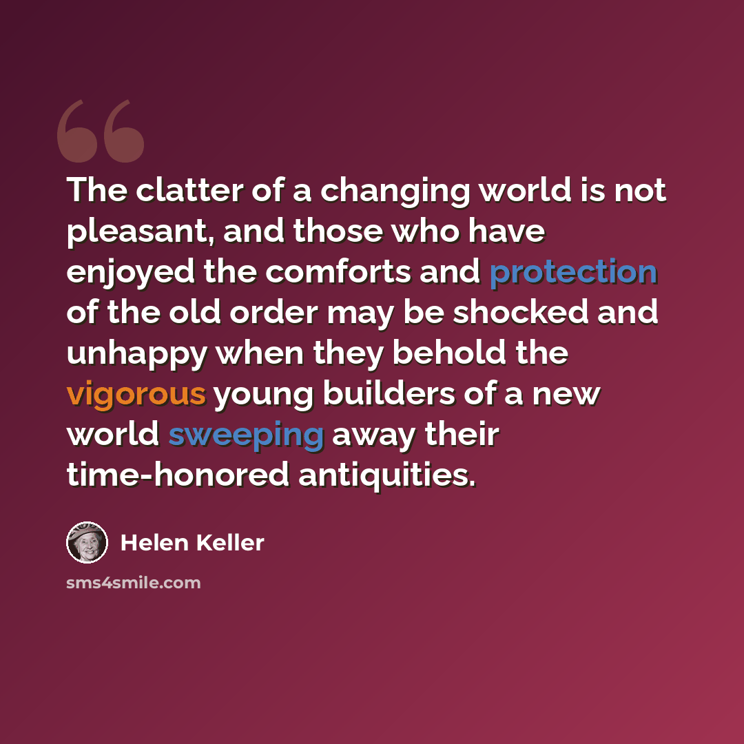 “The clatter of a changing world is not pleasant, and those who have enjoyed the comforts and protection of the old order may be shocked and unhappy when they behold the vigorous young builders of a new world sweeping away their time-honored antiquities.” quote by Helen Keller