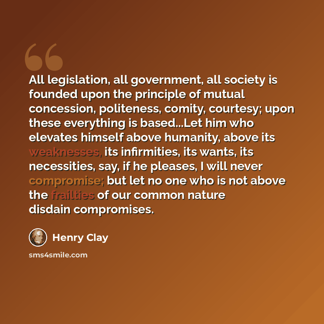 “All legislation, all government, all society is founded upon the principle of mutual concession, politeness, comity, courtesy; upon these everything is based...Let him who elevates himself above humanity, above its weaknesses, its infirmities, its wants, its necessities, say, if he pleases, I will…” quote by Henry Clay